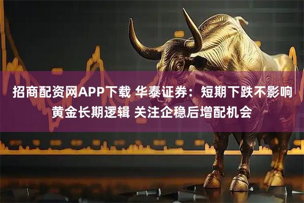 招商配资网APP下载 华泰证券：短期下跌不影响黄金长期逻辑 关注企稳后增配机会