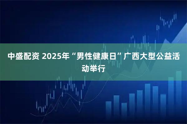 中盛配资 2025年“男性健康日”广西大型公益活动举行