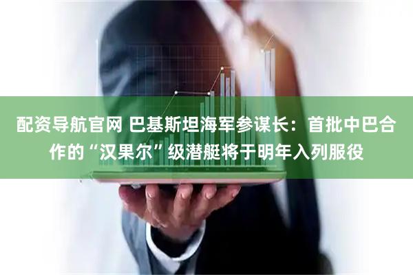 配资导航官网 巴基斯坦海军参谋长：首批中巴合作的“汉果尔”级潜艇将于明年入列服役