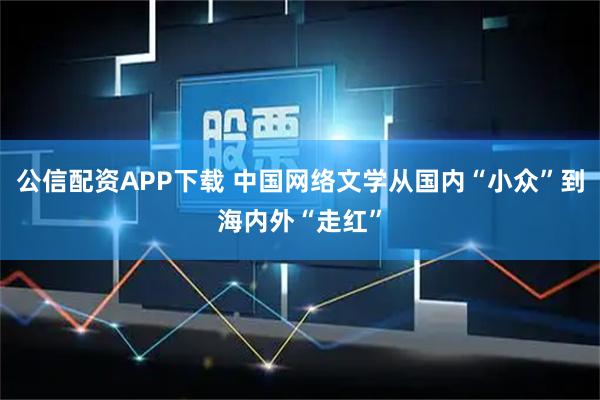 公信配资APP下载 中国网络文学从国内“小众”到海内外“走红”