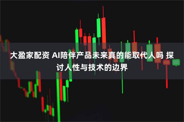 大盈家配资 AI陪伴产品未来真的能取代人吗 探讨人性与技术的边界