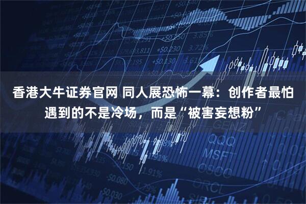 香港大牛证券官网 同人展恐怖一幕:创作者最怕遇到的不是冷场,而是“被害妄想粉”