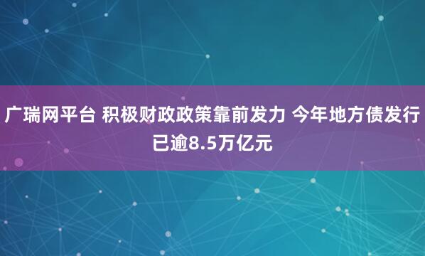 广瑞网平台 积极财政政策靠前发力 今年地方债发行已逾8.5万亿元