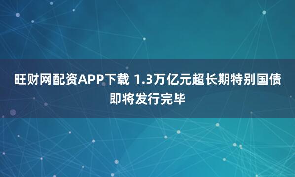 旺财网配资APP下载 1.3万亿元超长期特别国债即将发行完毕