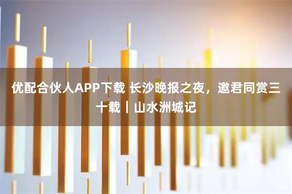 优配合伙人APP下载 长沙晚报之夜，邀君同赏三十载｜山水洲城记