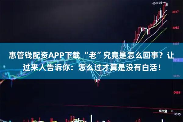 惠管钱配资APP下载 “老”究竟是怎么回事？让过来人告诉你：怎么过才算是没有白活！