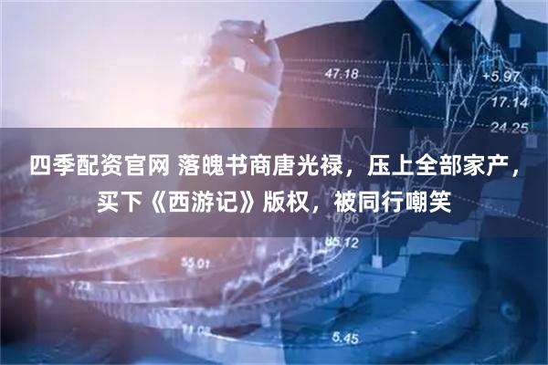 四季配资官网 落魄书商唐光禄，压上全部家产，买下《西游记》版权，被同行嘲笑