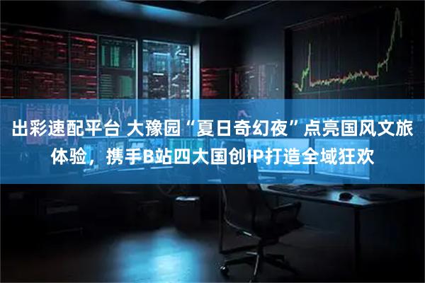 出彩速配平台 大豫园“夏日奇幻夜”点亮国风文旅体验,携手B站四大国创IP打造全域狂欢