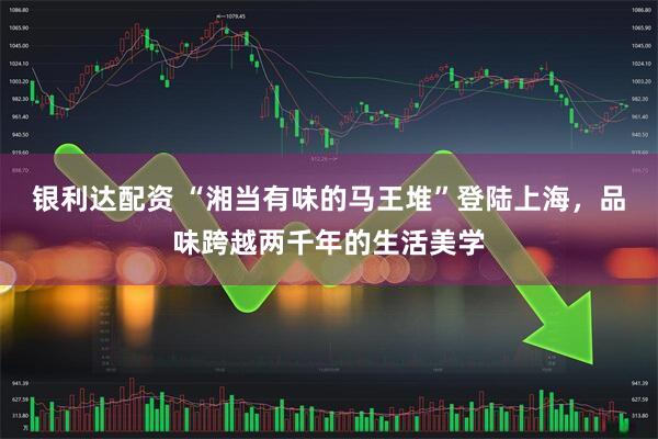 银利达配资 “湘当有味的马王堆”登陆上海,品味跨越两千年的生活美学