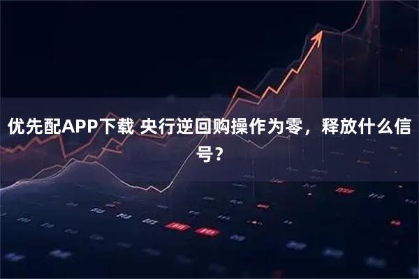 优先配APP下载 央行逆回购操作为零，释放什么信号？